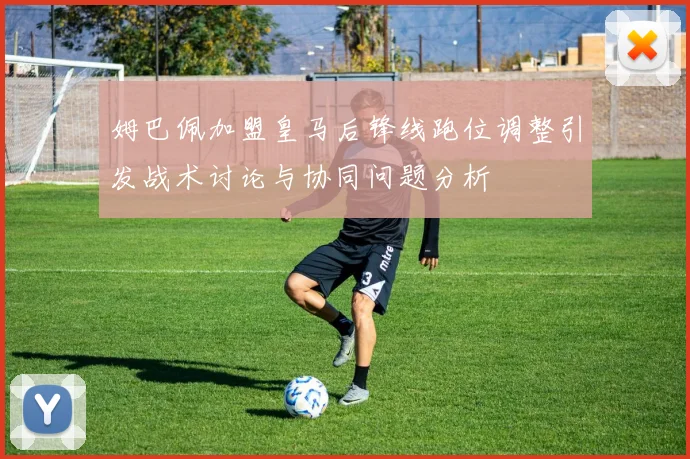 姆巴佩加盟皇马后锋线跑位调整引发战术讨论与协同问题分析