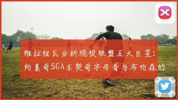 维拉纽瓦分析现役联盟五大巨星：约基奇SGA东契奇字母哥与布伦森的表现与影响