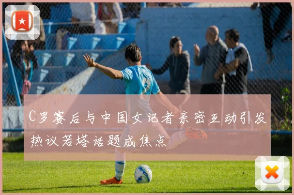 C罗赛后与中国女记者亲密互动引发热议若塔话题成焦点