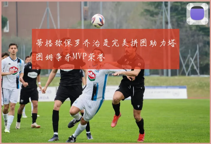 蒂格称保罗乔治是完美拼图助力塔图姆争夺MVP荣誉