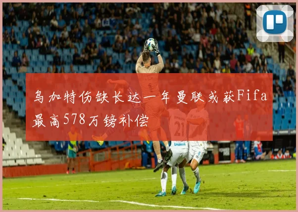 乌加特伤缺长达一年曼联或获Fifa最高578万镑补偿