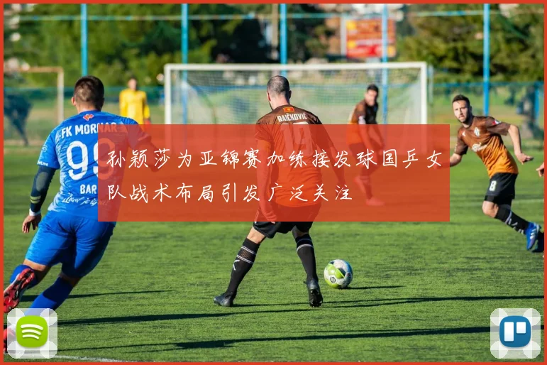 孙颖莎为亚锦赛加练接发球国乒女队战术布局引发广泛关注