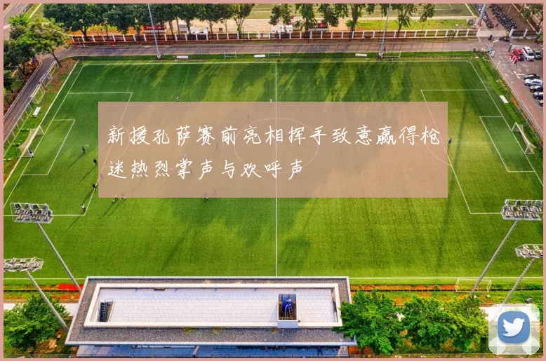 新援孔萨赛前亮相挥手致意赢得枪迷热烈掌声与欢呼声