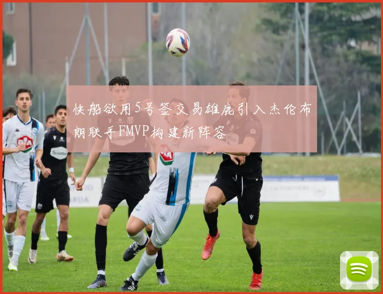 快船欲用5号签交易雄鹿引入杰伦布朗联手FMVP构建新阵容