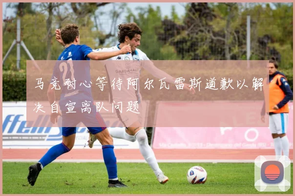 马竞耐心等待阿尔瓦雷斯道歉以解决自宣离队问题