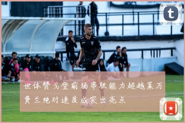 世体赞戈登前场串联能力超越莱万费兰绝对速度成突出亮点