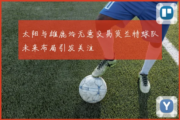 太阳与雄鹿均无意交易莫兰特球队未来布局引发关注