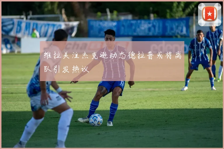 维拉关注杰克逊动态德拉普或将离队引发热议