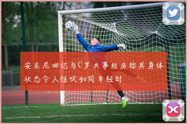 安东尼回忆与C罗共事经历称其身体状态令人惊叹如同年轻时