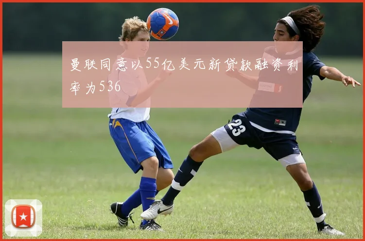 曼联同意以55亿美元新贷款融资利率为536