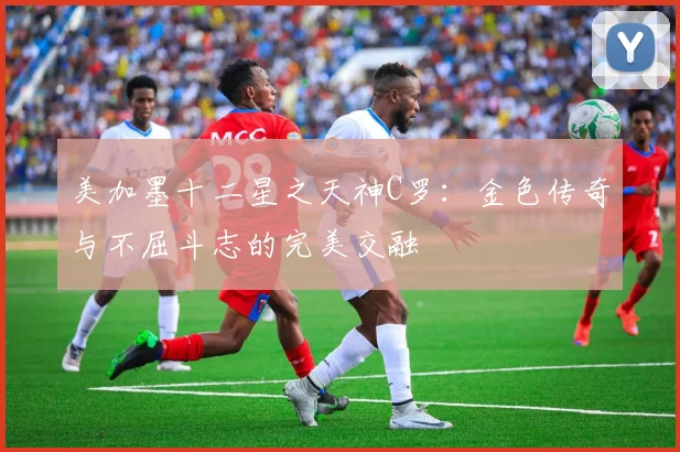 美加墨十二星之天神C罗：金色传奇与不屈斗志的完美交融