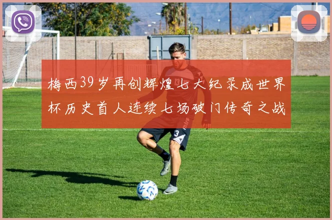 梅西39岁再创辉煌七大纪录成世界杯历史首人连续七场破门传奇之战