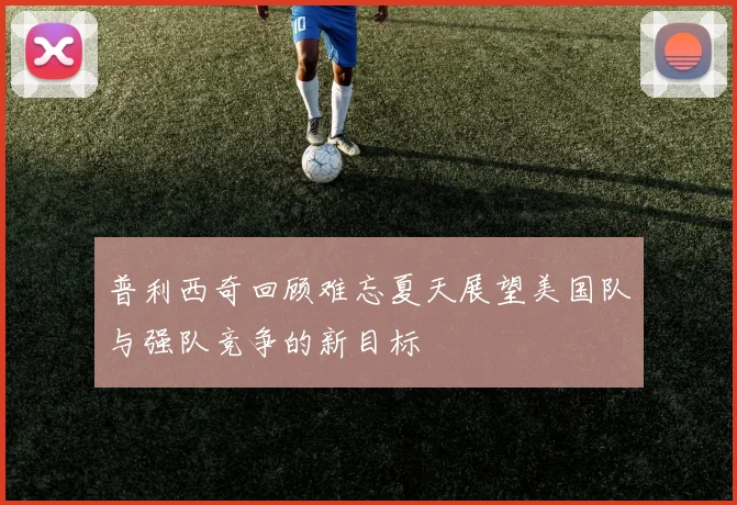 普利西奇回顾难忘夏天展望美国队与强队竞争的新目标