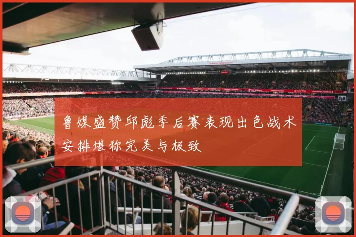 鲁媒盛赞邱彪季后赛表现出色战术安排堪称完美与极致