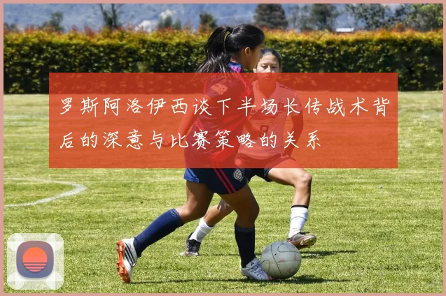 罗斯阿洛伊西谈下半场长传战术背后的深意与比赛策略的关系
