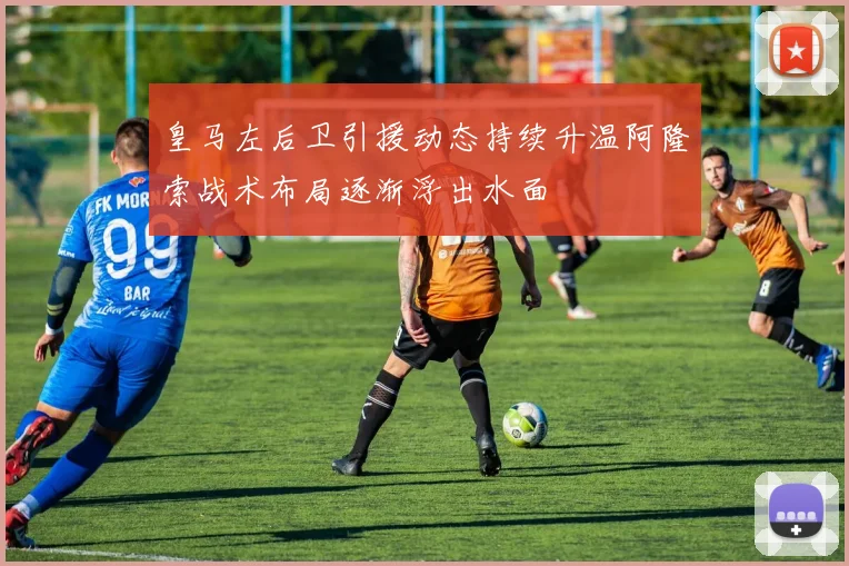 皇马左后卫引援动态持续升温阿隆索战术布局逐渐浮出水面