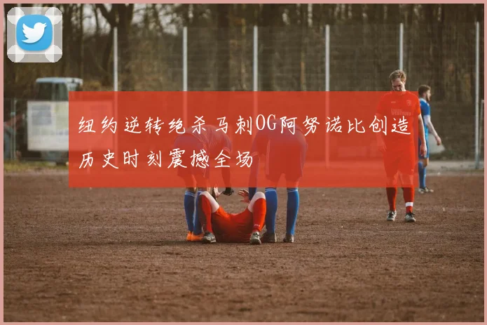 纽约逆转绝杀马刺OG阿努诺比创造历史时刻震撼全场