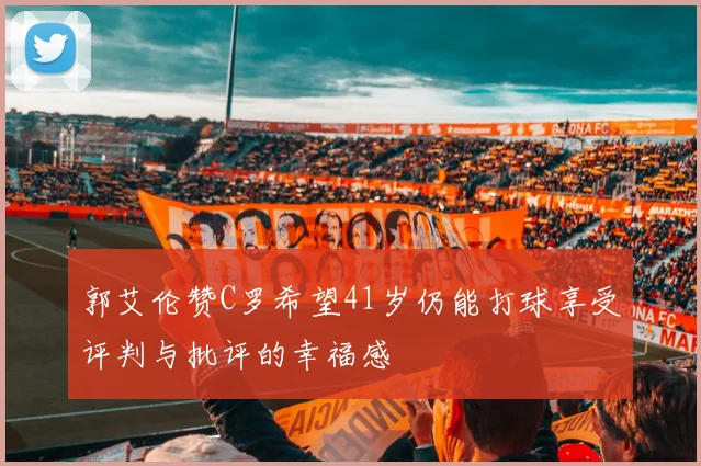 郭艾伦赞C罗希望41岁仍能打球享受评判与批评的幸福感