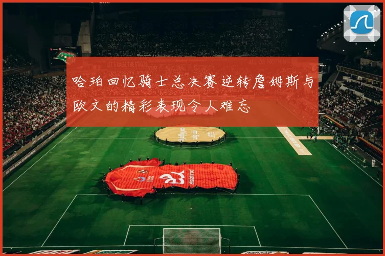 哈珀回忆骑士总决赛逆转詹姆斯与欧文的精彩表现令人难忘
