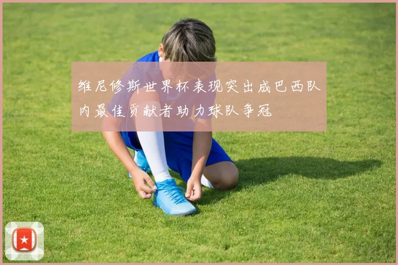 维尼修斯世界杯表现突出成巴西队内最佳贡献者助力球队争冠